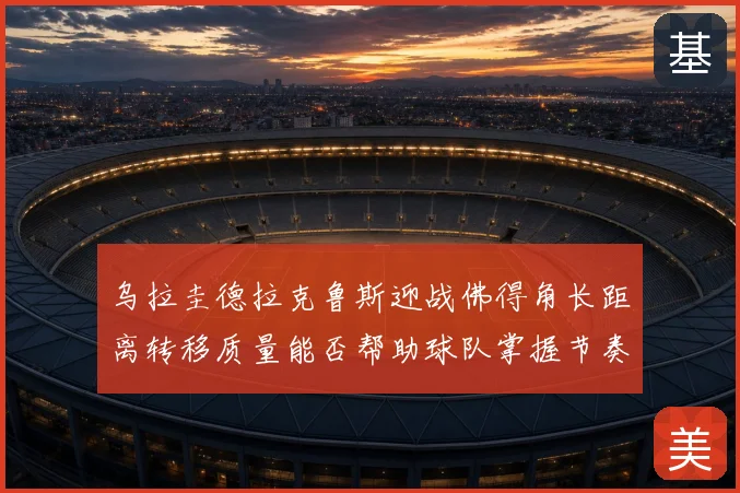 乌拉圭德拉克鲁斯迎战佛得角长距离转移质量能否帮助球队掌握节奏